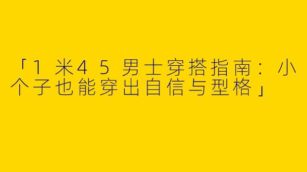 「1米45男士穿搭指南：小个子也能穿出自信与型格」