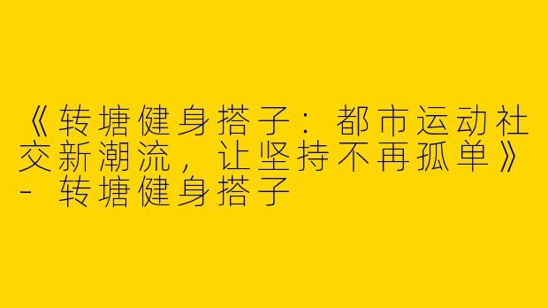 《转塘健身搭子：都市运动社交新潮流，让坚持不再孤单》-转塘健身搭子