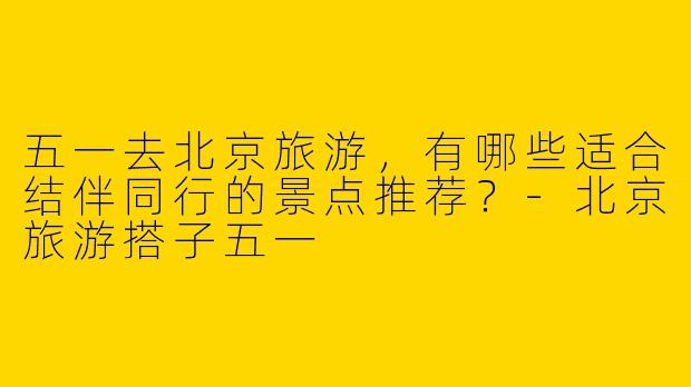 五一去北京旅游,有哪些适合结伴同行的景点推荐?