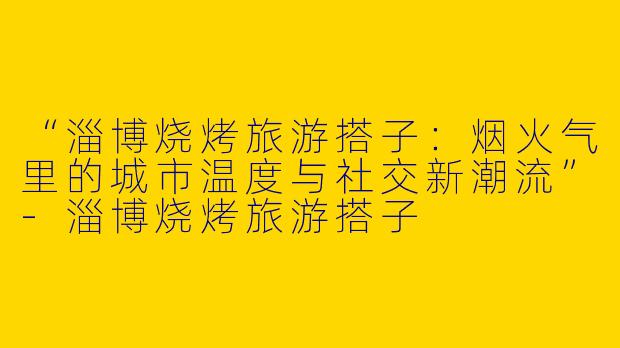 “淄博烧烤旅游搭子：烟火气里的城市温度与社交新潮流”-淄博烧烤旅游搭子