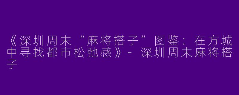 《深圳周末“麻将搭子”图鉴：在方城中寻找都市松弛感》-深圳周末麻将搭子