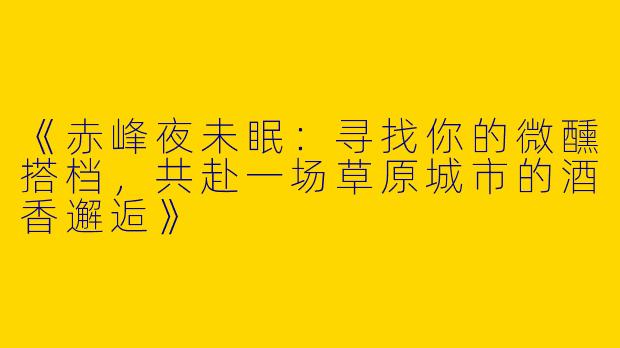《赤峰夜未眠：寻找你的微醺搭档，共赴一场草原城市的酒香邂逅》
