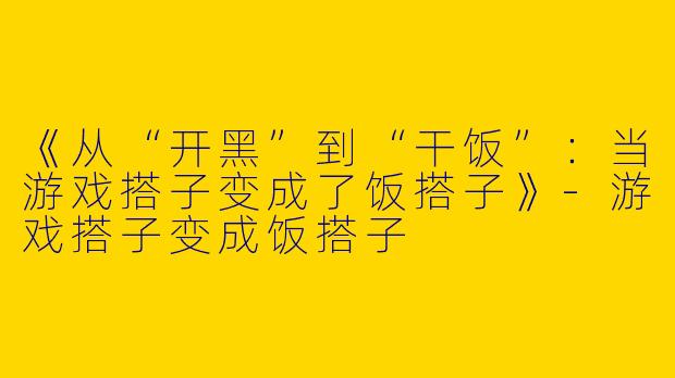 《从“开黑”到“干饭”：当游戏搭子变成了饭搭子》-游戏搭子变成饭搭子