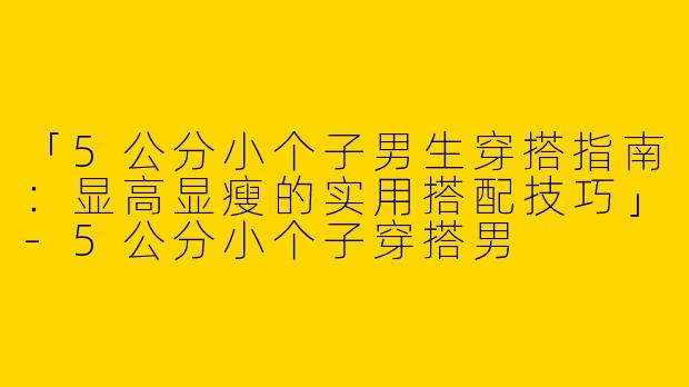 「5公分小个子男生穿搭指南：显高显瘦的实用搭配技巧」-5公分小个子穿搭男