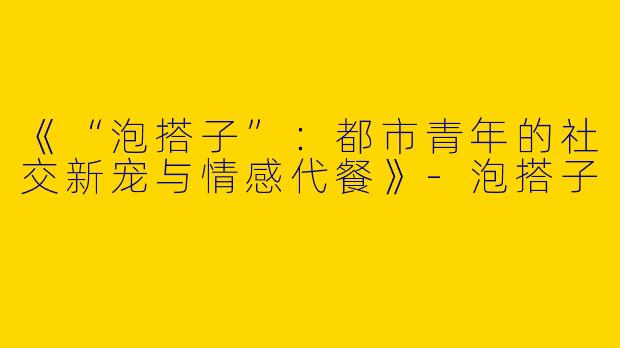 《“泡搭子”：都市青年的社交新宠与情感代餐》