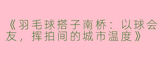 《羽毛球搭子南桥：以球会友，挥拍间的城市温度》