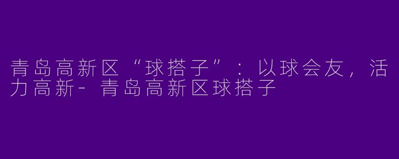 青岛高新区“球搭子”：以球会友，活力高新-青岛高新区球搭子