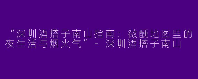 “深圳酒搭子南山指南：微醺地图里的夜生活与烟火气”-深圳酒搭子南山