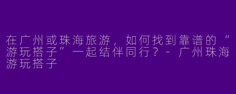 在广州或珠海旅游,如何找到靠谱的“游玩搭子”一起结伴同行?