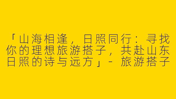 「山海相逢，日照同行：寻找你的理想旅游搭子，共赴山东日照的诗与远方」-旅游搭子山东日照