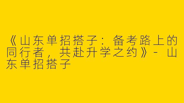 《山东单招搭子：备考路上的同行者，共赴升学之约》-山东单招搭子