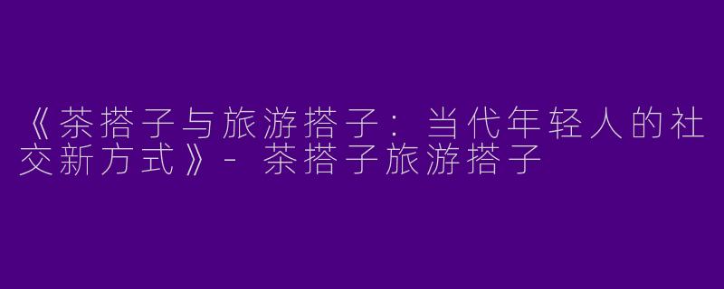 《茶搭子与旅游搭子：当代年轻人的社交新方式》-茶搭子旅游搭子