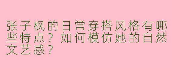 张子枫的日常穿搭风格有哪些特点？如何模仿她的自然文艺感？