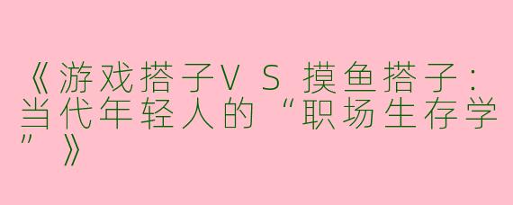《游戏搭子VS摸鱼搭子：当代年轻人的“职场生存学”》
