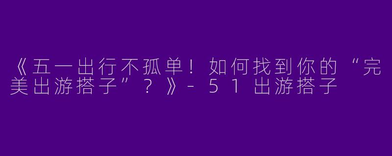 《五一出行不孤单！如何找到你的“完美出游搭子”？》-51出游搭子