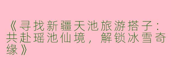 《寻找新疆天池旅游搭子：共赴瑶池仙境，解锁冰雪奇缘》