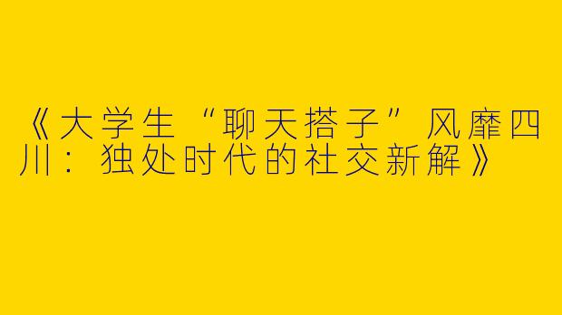 《大学生“聊天搭子”风靡四川：独处时代的社交新解》