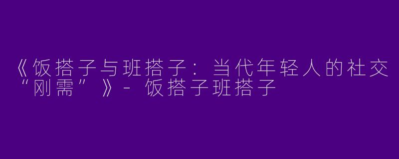 《饭搭子与班搭子：当代年轻人的社交“刚需”》-饭搭子班搭子