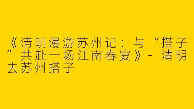 《清明漫游苏州记：与“搭子”共赴一场江南春宴》