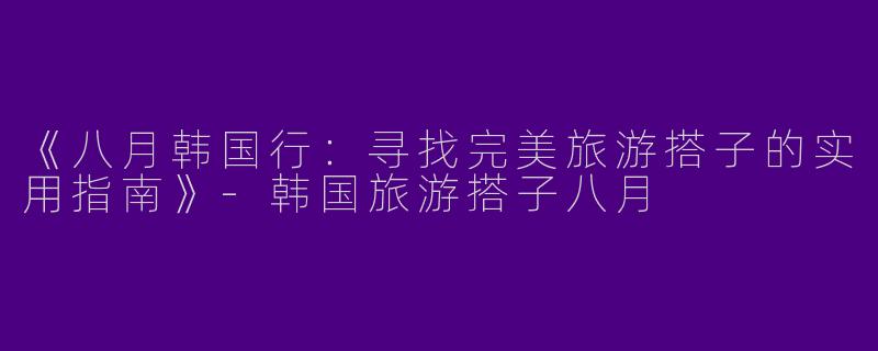 《八月韩国行：寻找完美旅游搭子的实用指南》-韩国旅游搭子八月