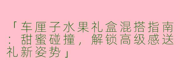 「车厘子水果礼盒混搭指南：甜蜜碰撞，解锁高级感送礼新姿势」