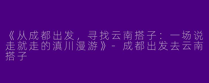 《从成都出发，寻找云南搭子：一场说走就走的滇川漫游》-成都出发去云南搭子
