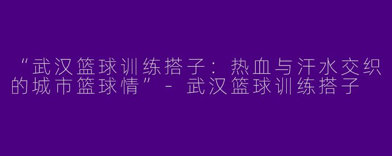 “武汉篮球训练搭子：热血与汗水交织的城市篮球情”-武汉篮球训练搭子