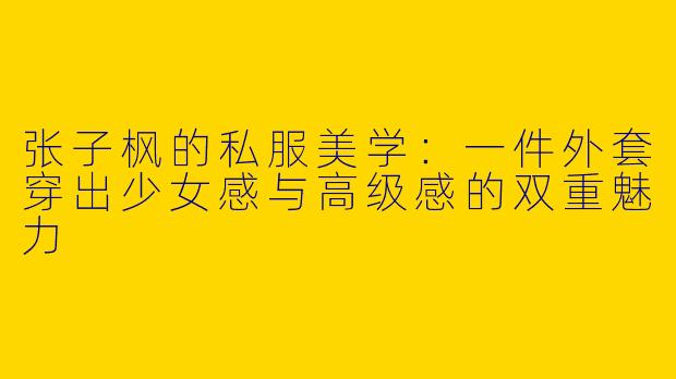 张子枫的私服美学：一件外套穿出少女感与高级感的双重魅力