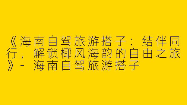 《海南自驾旅游搭子：结伴同行，解锁椰风海韵的自由之旅》-海南自驾旅游搭子