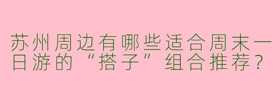 苏州周边有哪些适合周末一日游的“搭子”组合推荐？