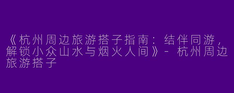 《杭州周边旅游搭子指南：结伴同游，解锁小众山水与烟火人间》-杭州周边旅游搭子
