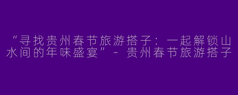 “寻找贵州春节旅游搭子：一起解锁山水间的年味盛宴”-贵州春节旅游搭子