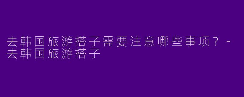 去韩国旅游搭子需要注意哪些事项？