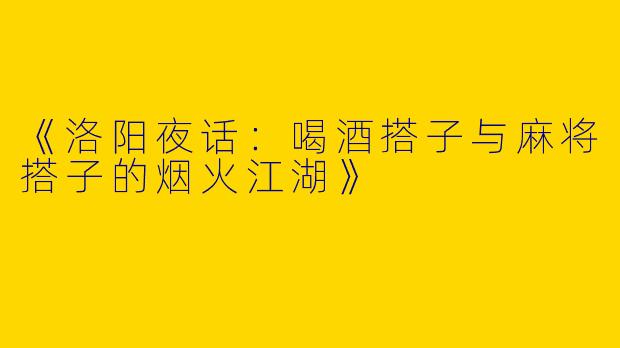 《洛阳夜话:喝酒搭子与麻将搭子的烟火江湖》