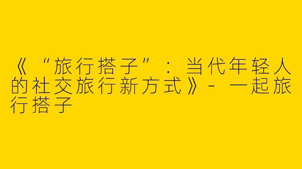 《“旅行搭子”：当代年轻人的社交旅行新方式》-一起旅行搭子