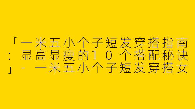 「一米五小个子短发穿搭指南：显高显瘦的10个搭配秘诀」-一米五小个子短发穿搭女