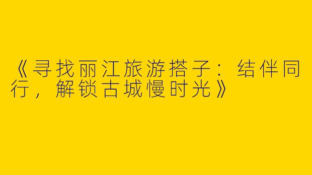《寻找丽江旅游搭子：结伴同行，解锁古城慢时光》