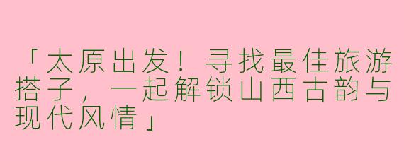 「太原出发！寻找最佳旅游搭子，一起解锁山西古韵与现代风情」