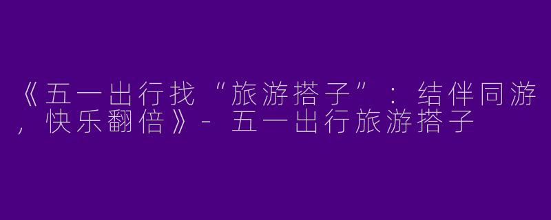 《五一出行找“旅游搭子”：结伴同游，快乐翻倍》-五一出行旅游搭子