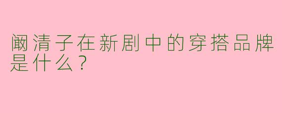 阚清子在新剧中的穿搭品牌是什么？