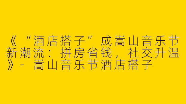 《“酒店搭子”成嵩山音乐节新潮流：拼房省钱，社交升温》-嵩山音乐节酒店搭子