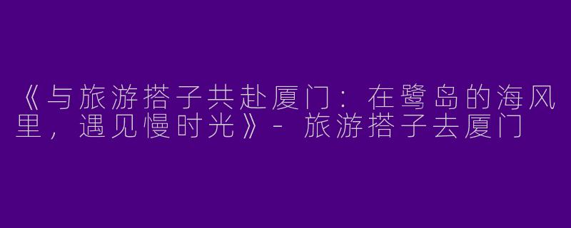 《与旅游搭子共赴厦门：在鹭岛的海风里，遇见慢时光》-旅游搭子去厦门