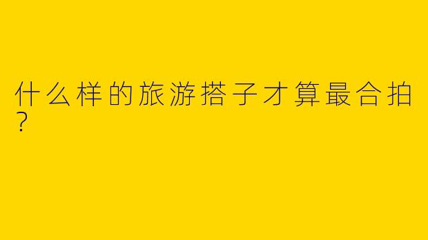 什么样的旅游搭子才算最合拍?