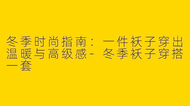 冬季时尚指南:一件袄子穿出温暖与高级感