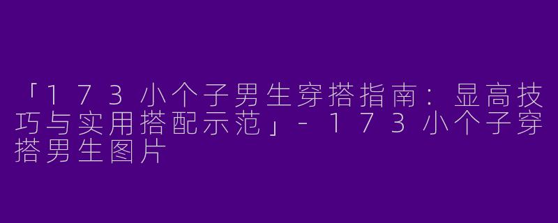 「173小个子男生穿搭指南：显高技巧与实用搭配示范」-173小个子穿搭男生图片