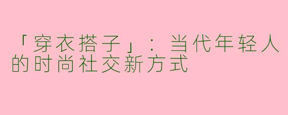 「穿衣搭子」：当代年轻人的时尚社交新方式