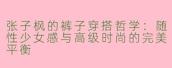 张子枫的裤子穿搭哲学：随性少女感与高级时尚的完美平衡