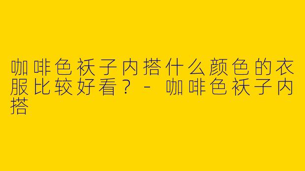 咖啡色袄子内搭什么颜色的衣服比较好看？-咖啡色袄子内搭