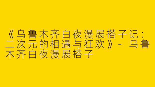 《乌鲁木齐白夜漫展搭子记：二次元的相遇与狂欢》-乌鲁木齐白夜漫展搭子