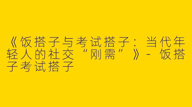 《饭搭子与考试搭子：当代年轻人的社交“刚需”》-饭搭子考试搭子